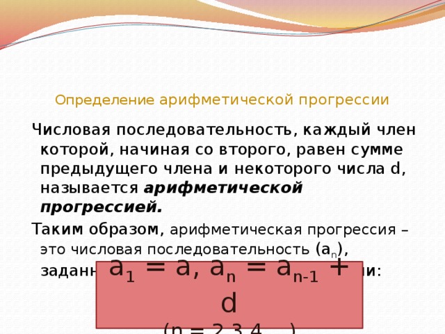 Определение арифметической прогрессии  Числовая последовательность, каждый член которой, начиная со второго, равен сумме предыдущего члена и некоторого числа d, называется арифметической прогрессией.  Таким образом, арифметическая прогрессия – это числовая последовательность (a n ), заданная рекуррентно соотношениями: a 1 = a, a n = a n-1 + d (n = 2,3,4,…)