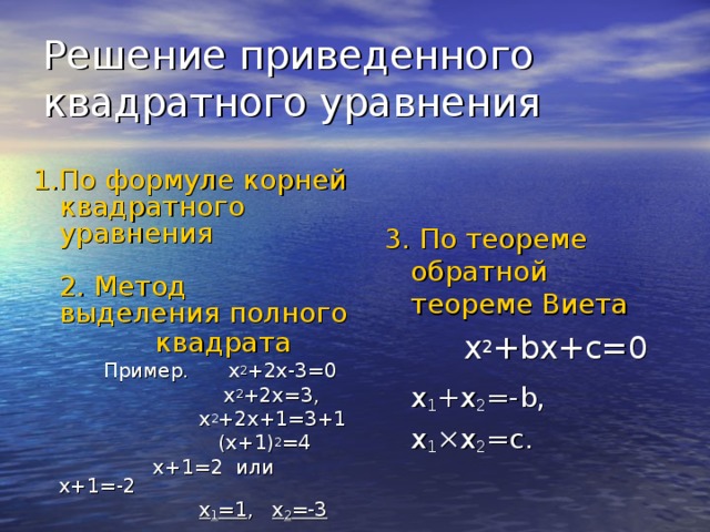 Решение приведенного квадратного уравнения 3. По теореме обратной теореме Виета   x 2 + bx + c =0   х 1 +х 2 =- b,   x 1 ×x 2 =c .   1.По формуле корней квадратного уравнения  2. Метод выделения полного квадрата    Пример .  x 2 +2x-3=0     x 2 +2x=3,     x 2 +2x+1=3+1     (x+1) 2 =4    x+1=2 или x+1=-2     x 1 =1 , x 2 =-3