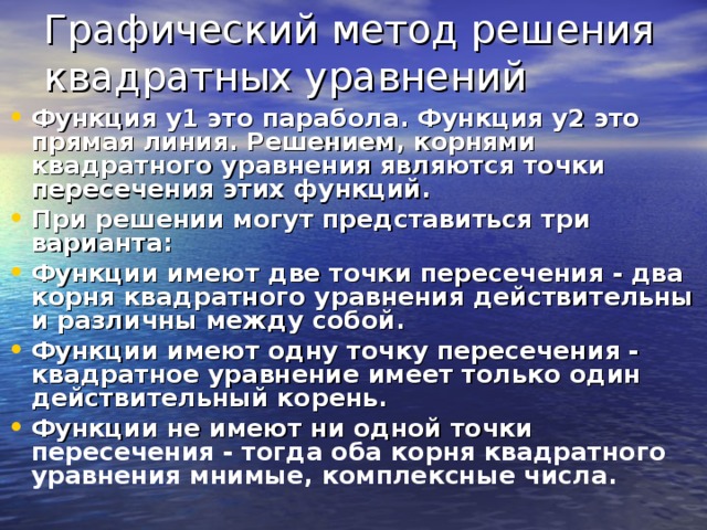 Графический метод решения квадратных уравнений Функция y1 это парабола. Функция y2 это прямая линия. Решением, корнями квадратного уравнения являются точки пересечения этих функций. При решении могут представиться три варианта: Функции имеют две точки пересечения - два корня квадратного уравнения действительны и различны между собой. Функции имеют одну точку пересечения - квадратное уравнение имеет только один действительный корень. Функции не имеют ни одной точки пересечения - тогда оба корня квадратного уравнения мнимые, комплексные числа.