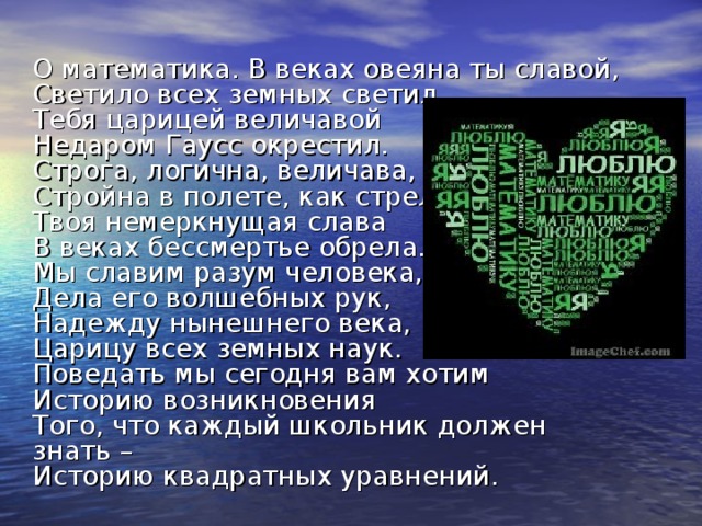 О математика.  В веках овеяна ты славой,  Светило всех земных светил.  Тебя царицей величавой  Недаром Гаусс окрестил.  Строга, логична, величава,  Стройна в полете, как стрела,  Твоя немеркнущая слава  В веках бессмертье обрела.  Мы славим разум человека,  Дела его волшебных рук,  Надежду нынешнего века,  Царицу всех земных наук.  Поведать мы сегодня вам хотим  Историю возникновения  Того, что каждый школьник должен знать –  Историю квадратных уравнений.