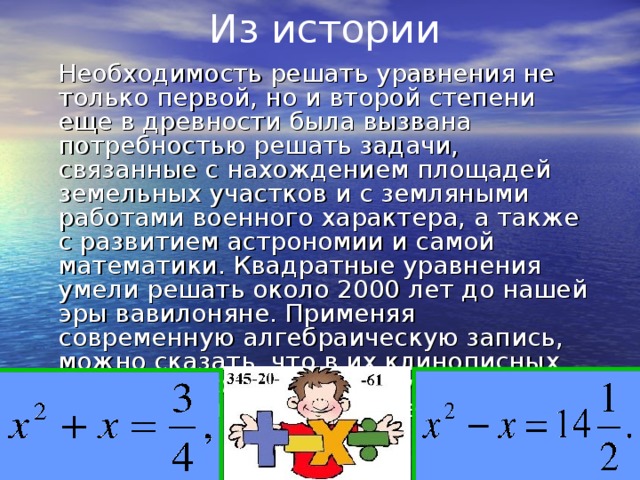 Из истории  Необходимость решать уравнения не только первой, но и второй степени еще в древности была вызвана потребностью решать задачи, связанные с нахождением площадей земельных участков и с земляными работами военного характера, а также с развитием астрономии и самой математики. Квадратные уравнения умели решать около 2000 лет до нашей эры вавилоняне. Применяя современную алгебраическую запись, можно сказать, что в их клинописных текстах встречаются, кроме неполных, и такие, например, полные квадратные уравнения: