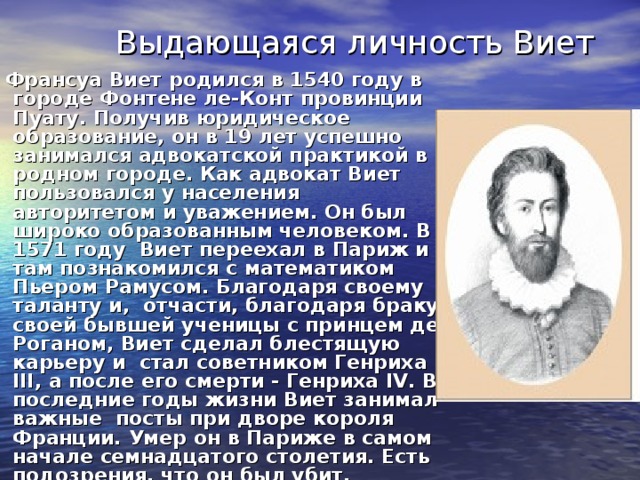 Выдающаяся личность Виет  Франсуа Виет родился в 1540 году в городе Фонтене ле-Конт провинции Пуату. Получив юридическое образование, он в 19 лет успешно занимался адвокатской практикой в родном городе. Как адвокат Виет пользовался у населения авторитетом и уважением. Он был широко образованным человеком. В 1571 году Виет переехал в Париж и там познакомился с математиком Пьером Рамусом. Благодаря своему таланту и, отчасти, благодаря браку своей бывшей ученицы с принцем де Роганом, Виет сделал блестящую карьеру и стал советником Генриха III, а после его смерти - Генриха IV. В последние годы жизни Виет занимал важные посты при дворе короля Франции. Умер он в Париже в самом начале семнадцатого столетия. Есть подозрения, что он был убит.