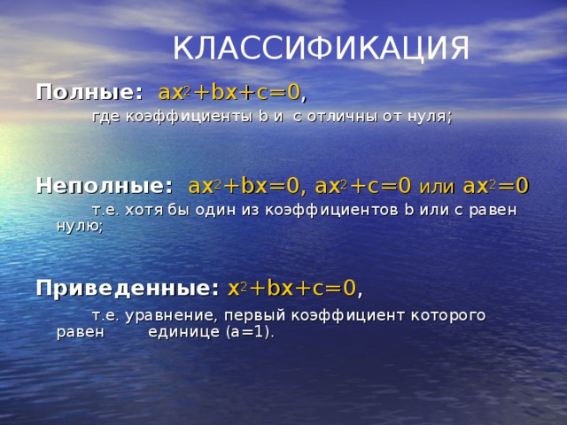 КЛАССИФИКАЦИЯ Полные:  ax 2 + bx + c =0 ,    где коэффициенты b и с отличны от нуля ;             Неполные:  ax 2 + bx =0, ax 2 + c =0 или  ax 2 =0   т.е. хотя бы один из коэффициентов b или c равен нулю;           Приведенные:  x 2 + bx + c =0 ,   т.е. уравнение, первый коэффициент которого равен  единице (а=1).