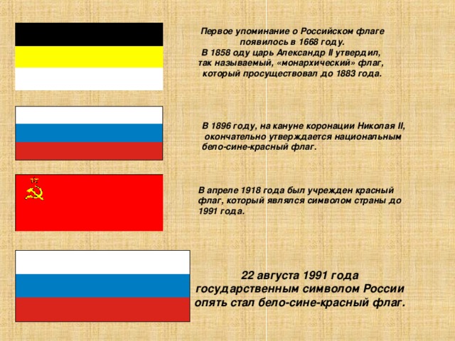 Первое упоминание о Российском флаге появилось в 1668 году. В 1858 оду царь Александр II утвердил, так называемый, «монархический» флаг, который просуществовал до 1883 года. В 1896 году, на кануне коронации Николая II ,  окончательно утверждается национальным бело-сине-красный флаг. В апреле 1918 года был учрежден красный флаг, который являлся символом страны до 1991 года. 22 августа 1991 года государственным символом России опять стал бело-сине-красный флаг.