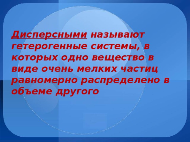 Дисперсными называют гетерогенные системы, в которых одно вещество в виде очень мелких частиц равномерно распределено в объеме другого