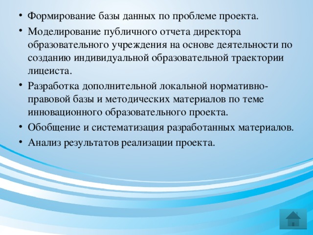 Формирование базы данных по проблеме проекта. Моделирование публичного отчета директора образовательного учреждения на основе деятельности по созданию индивидуальной образовательной траектории лицеиста. Разработка дополнительной локальной нормативно-правовой базы и методических материалов по теме инновационного образовательного проекта. Обобщение и систематизация разработанных материалов. Анализ результатов реализации проекта.