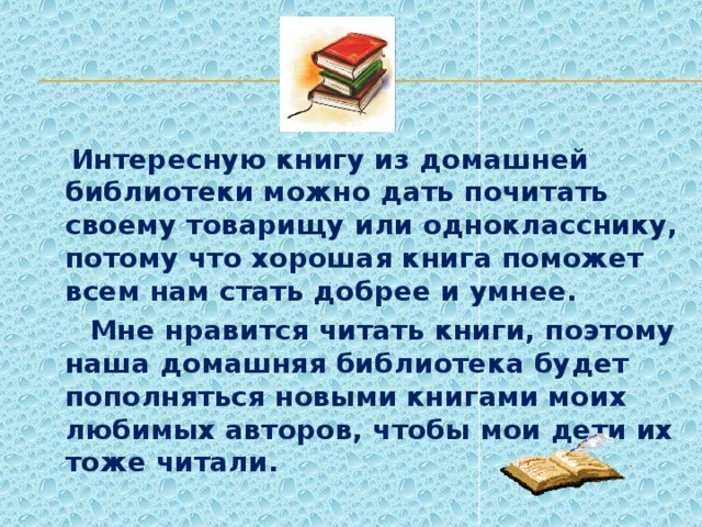 Интересную книгу из домашней библиотеки можно дать почитать своему товарищу или однокласснику, потому что хорошая книга поможет всем нам стать добрее и умнее.  Мне нравится читать книги, поэтому наша домашняя библиотека будет пополняться новыми книгами моих любимых авторов, чтобы мои дети их тоже читали.