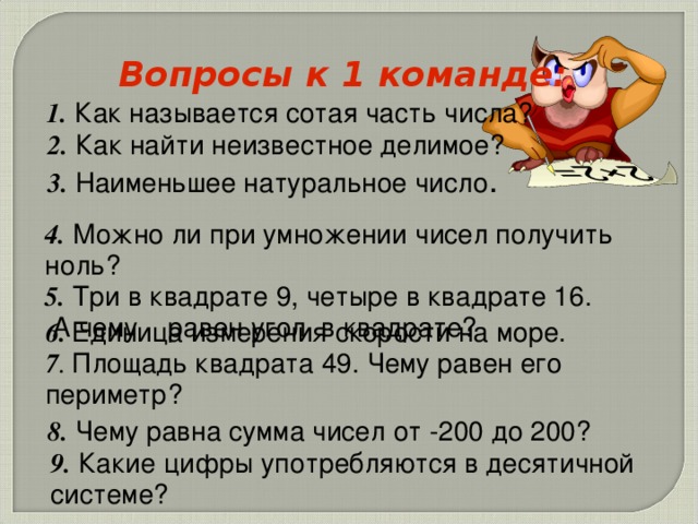 Вопросы к 1 команде:  1. Как называется сотая часть числа?  2. Как найти неизвестное делимое?  3. Наименьшее натуральное число .       4. Можно ли при умножении чисел получить ноль? 5. Три в квадрате 9, четыре в квадрате 16.  А чему равен угол в квадрате?   6. Единица измерения скорости на море.  7 . Площадь квадрата 49. Чему равен его периметр?     8. Чему равна сумма чисел от -200 до 200? 9. Какие цифры употребляются в десятичной системе?