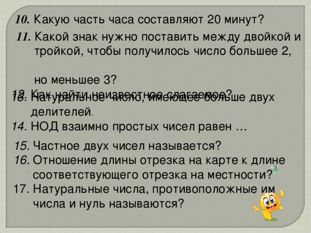 10. Какую часть часа составляют 20 минут?   11.  Какой знак нужно поставить между двойкой и  тройкой, чтобы получилось число большее 2,  но меньшее 3? 12. Как найти неизвестное слагаемое? 13. Натуральное число, имеющее больше двух  делителей . 14. НОД взаимно простых чисел равен … 15. Частное двух чисел называется? 16. Отношение длины отрезка на карте к длине  соответствующего отрезка на местности? 17. Натуральные числа, противоположные им  числа и нуль называются?