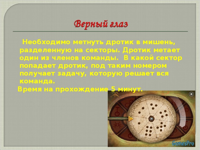 Необходимо метнуть дротик в мишень, разделенную на секторы. Дротик метает один из членов команды. В какой сектор попадает дротик, под таким номером получает задачу, которую решает вся команда.  Время на прохождение 5 минут.