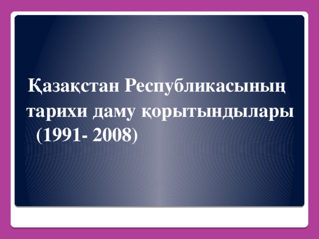 Қазақстан Республикасының  тарихи даму қорытындылары  (1991- 2008)