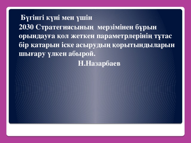 Бүгінгі күні мен үшін  2030 Стратегиясының  мерзімінен бұрын орындауға қол жеткен параметрлерінің тұтас бір қатарын іске асырудың қорытындыларын шығару үлкен абырой.  Н.Назарбаев