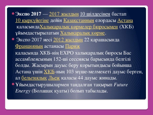 Экспо 2017  —  2017 жылдың   10 шілдесінен  бастап  10 қыркүйегіне  дейін  Қазақстанның  елордасы  Астана  қаласында Халықаралық көрмелер бюросымен  (ХКБ) ұйымдастырылатын  Халықаралық көрме .  Экспо 2017 иесі  2012 жылдың  22 қарашасында  Францияның  астанасы  Париж    қаласында ХКБ-нің EXPO халықаралық бюросы Бас ассамблеясының 152-ші сессиясы барысында белгілі болды. Жасырын дауыс беру қорытындысы бойынша Астана үшін  ХКБ -ның 103 мүше-мелмекеті дауыс берген, ал  бельгиялық   Льеж