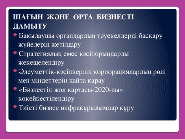 ШАҒЫН ЖӘНЕ ОРТА БИЗНЕСТІ ДАМЫТУ Бақылаушы органдардың тәуекелдерді басқару жүйелерін жетілдіру Стратегиялық емес кәсіпорындарды жекешелендіру Әлеуметтік-кәсіпкерлік корпорациялардың рөлі мен міндеттерін қайта қарау «Бизнестің жол картасы-2020-ны» көкейкестілендіру Тиісті бизнес инфрақұрылымдар құру  