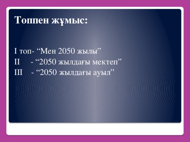 Топпен жұмыс: І топ- “Мен 2050 жылы” ІІ - “2050 жылдағы мектеп” ІІІ - “2050 жылдағы ауыл”