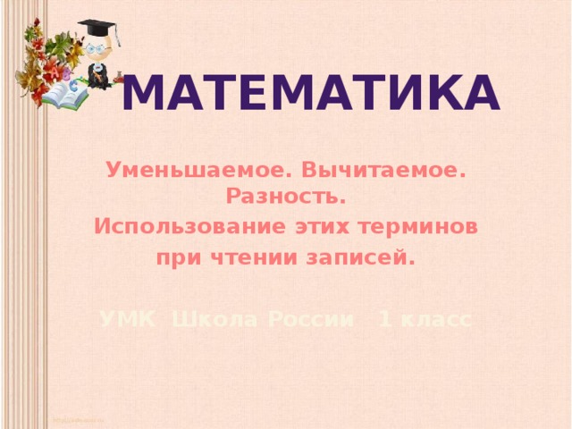 Математика Уменьшаемое. Вычитаемое. Разность. Использование этих терминов при чтении записей.  УМК Школа России 1 класс