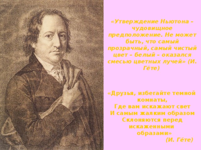 «Утверждение Ньютона – чудовищное предположение. Не может быть, что самый прозрачный, самый чистый цвет – белый – оказался смесью цветных лучей» (И. Гёте)  «Друзья, избегайте темной комнаты, Где вам искажают свет И самым жалким образом Склоняются перед искаженными  образами»  (И. Гёте)