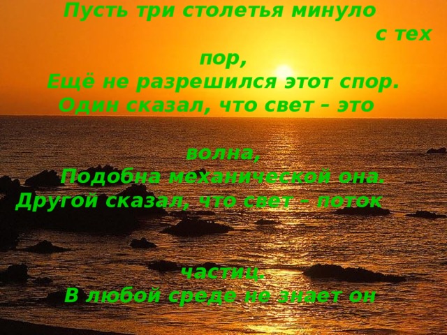 Пусть три столетья минуло  с тех пор,  Ещё не разрешился этот спор.  Один сказал, что свет – это  волна,  Подобна механической она.  Другой сказал, что свет – поток  частиц.  В любой среде не знает он  границ.