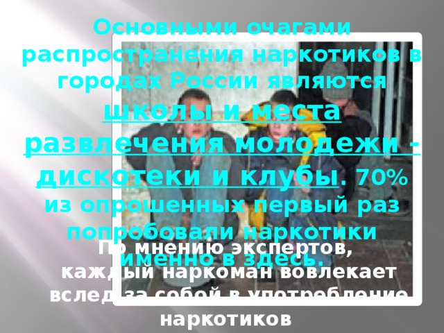 Основными очагами распространения наркотиков в городах России являются школы и места развлечения молодежи - дискотеки и клубы . 70% из опрошенных первый раз попробовали наркотики именно в здесь. По мнению экспертов, каждый наркоман вовлекает вслед за собой в употребление наркотиков 13-15 человек.