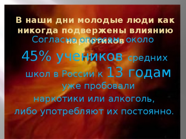 В наши дни молодые люди как никогда подвержены влиянию наркотиков Согласно опросам, около 45% учеников средних школ в России к 13 годам уже пробовали  наркотики или алкоголь, либо употребляют их постоянно.