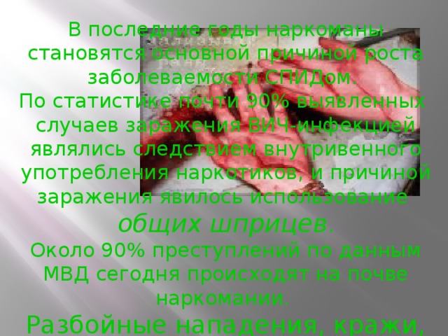 В последние годы наркоманы становятся основной причиной роста заболеваемости СПИДом. По статистике почти 90% выявленных случаев заражения ВИЧ-инфекцией являлись следствием внутривенного употребления наркотиков, и причиной заражения явилось использование общих шприцев .  Около 90% преступлений по данным МВД сегодня происходят на почве наркомании. Разбойные нападения, кражи, грабежи, убийства совершаются часто ради одной дозы .