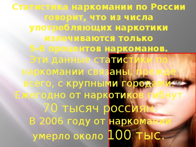 Статистика наркомании по России говорит, что из числа употребляющих наркотики излечиваются только  5-6 процентов наркоманов. Эти данные статистики по наркомании связаны, прежде всего, с крупными городами.  Ежегодно от наркотиков гибнут  70 тысяч россиян.  В 2006 году от наркомании умерло около 100 тыс. человек.