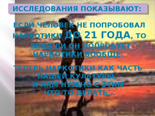 Исследования показывают:  если человек не попробовал наркотики до 21 года , то  вряд ли он попробует наркотики вообще .  Теперь наркотики как часть нашей культуры, и нам нужно с этим  что-то делать…