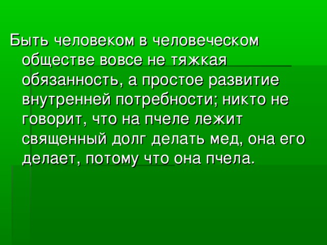 Быть человеком в человеческом обществе вовсе не тяжкая обязанность, а простое развитие внутренней потребности; никто не говорит, что на пчеле лежит священный долг делать мед, она его делает, потому что она пчела.