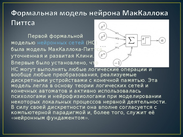 Первой формальной моделью нейронных сетей (НС) была модель МакКаллока-Питтса, уточненная и развитая Клини. Впервые было установлено, что НС могут выполнять любые логические операции и вообще любые преобразования, реализуемые дискретными устройствами с конечной памятью. Эта модель легла в основу теории логических сетей и конечных автоматов и активно использовалась психологами и нейрофизиологами при моделировании некоторых локальных процессов нервной деятельности. В силу своей дискретности она вполне согласуется с компьютерной парадигмой и, более того, служит её «нейронным фундаментом».