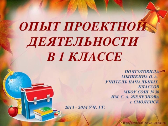 ОПЫТ Проектной деятельности в 1 классе  Подготовила Мышкина О. А. Учитель начальных Классов МБОУ СОШ № 30 Им. С. А. Железнова г . Смоленск  2013 - 2014 уч. Гг.