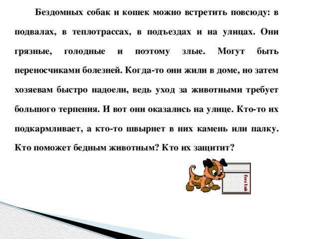 Бездомных собак и кошек можно встретить повсюду: в подвалах, в теплотрассах, в подъездах и на улицах. Они грязные, голодные и поэтому злые. Могут быть переносчиками болезней. Когда-то они жили в доме, но затем хозяевам быстро надоели, ведь уход за животными требует большого терпения. И вот они оказались на улице. Кто-то их подкармливает, а кто-то швырнет в них камень или палку. Кто поможет бедным животным? Кто их защитит?