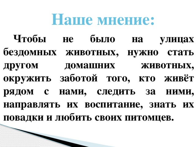 Наше мнение: Чтобы не было на улицах бездомных животных, нужно стать другом домашних животных, окружить заботой того, кто живёт рядом с нами, следить за ними, направлять их воспитание, знать их повадки и любить своих питомцев.