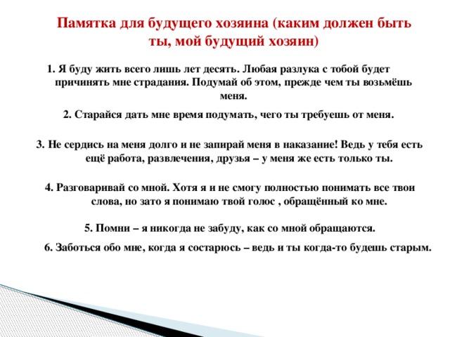 Памятка для будущего хозяина (каким должен быть ты, мой будущий хозяин) 1. Я буду жить всего лишь лет десять. Любая разлука с тобой будет причинять мне страдания. Подумай об этом, прежде чем ты возьмёшь меня. 2. Старайся дать мне время подумать, чего ты требуешь от меня. 3. Не сердись на меня долго и не запирай меня в наказание! Ведь у тебя есть ещё работа, развлечения, друзья – у меня же есть только ты. 4. Разговаривай со мной. Хотя я и не смогу полностью понимать все твои слова, но зато я понимаю твой голос , обращённый ко мне. 5. Помни – я никогда не забуду, как со мной обращаются. 6. Заботься обо мне, когда я состарюсь – ведь и ты когда-то будешь старым.