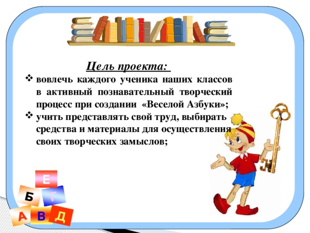 А Б Г Д Б Цель проекта: вовлечь каждого ученика наших классов в активный познавательный творческий процесс при создании «Веселой Азбуки»; учить представлять свой труд, выбирать средства и материалы для осуществления своих творческих замыслов;   Е В