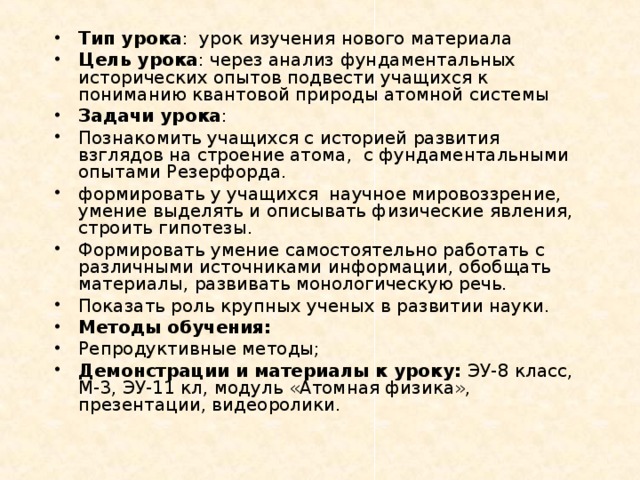 Тип урока : урок изучения нового материала Цель урока : через анализ фундаментальных исторических опытов подвести учащихся к пониманию квантовой природы атомной системы Задачи урока : Познакомить учащихся с историей развития взглядов на строение атома, с фундаментальными опытами Резерфорда. формировать у учащихся научное мировоззрение, умение выделять и описывать физические явления, строить гипотезы. Формировать умение самостоятельно работать с различными источниками информации, обобщать материалы, развивать монологическую речь. Показать роль крупных ученых в развитии науки. Методы обучения: Репродуктивные методы; Демонстрации и материалы к уроку: ЭУ-8 класс, М-3, ЭУ-11 кл, модуль «Атомная физика», презентации, видеоролики.