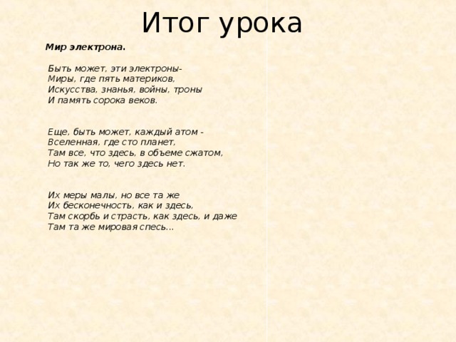 Мир электрона.   Быть может, эти электроны-   Миры, где пять материков,  Искусства, знанья, войны, троны   И память сорока веков.    Еще, быть может, каждый атом -   Вселенная, где сто планет,   Там все, что здесь, в объеме сжатом,  Но так же то, чего здесь нет.    Их меры малы, но все та же   Их бесконечность, как и здесь,   Там скорбь и страсть, как здесь, и даже   Там та же мировая спесь...