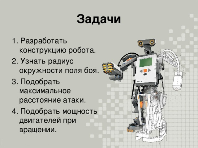 Задачи 1. Разработать конструкцию робота. 2. Узнать радиус окружности поля боя. 3. Подобрать максимальное расстояние атаки. 4. Подобрать мощность двигателей при вращении.