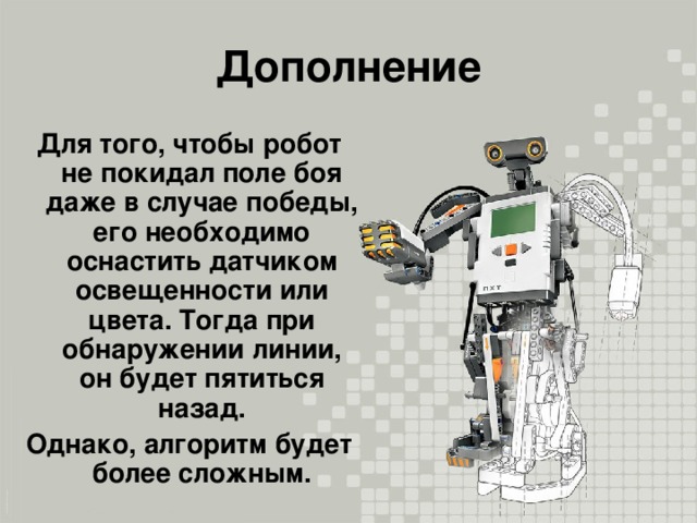 Дополнение Для того, чтобы робот не покидал поле боя даже в случае победы, его необходимо оснастить датчиком освещенности или цвета. Тогда при обнаружении линии, он будет пятиться назад. Однако, алгоритм будет более сложным.