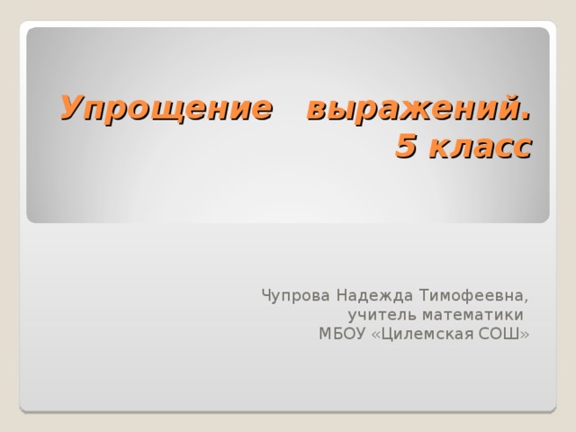 Упрощение выражений. 5 класс Чупрова Надежда Тимофеевна, учитель математики МБОУ «Цилемская СОШ»