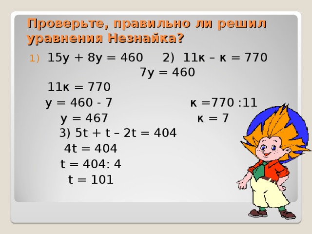 Проверьте, правильно ли решил уравнения Незнайка? 15у + 8у = 460   2) 1 1 к – к = 7 70    7 у = 4 60  11 к = 7 70  у = 460 - 7 к = 770 : 11  у = 467 к = 7  3) 5t + t – 2t = 404    4t = 40 4  t = 40 4 : 4  t = 101