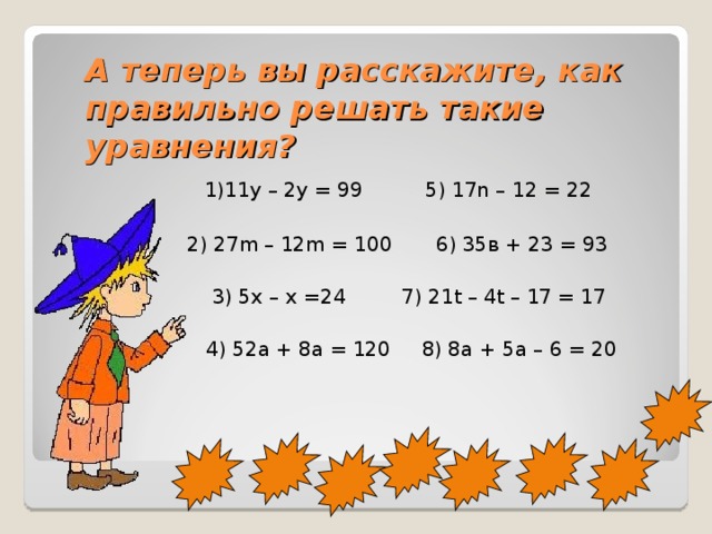 А теперь вы расскажите, как правильно решать такие уравнения?  1)11у – 2у = 99 5) 17n – 12 = 22  2) 27m – 12m = 100 6) 35в + 23 = 93  3) 5х – х =24 7) 21t – 4t – 17 = 17  4) 52а + 8а = 120 8) 8а + 5а – 6 = 20