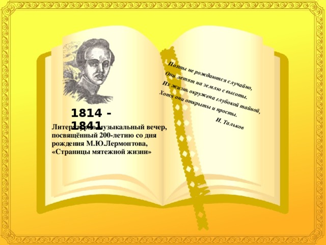 Поэты не рождаются случайно, Они летят на землю с высоты. Их жизнь окружена глубокой тайной, Хотя они открыты и просты.  И. Тальков 1814 - 1841 Литературно-музыкальный вечер, посвящённый 200-летию со дня рождения М.Ю.Лермонтова, «Страницы мятежной жизни»