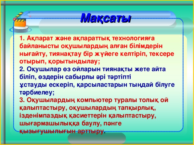 Мақсаты          1. Ақпарат және ақпараттық технологияға байланысты оқушылардың алған білімдерін  нығайту, тиянақтау бір жүйеге келтіріп, тексере отырып, қорытындылау;  2. Оқушылар өз ойларын тиянақты жете айта біліп, өздерін сабырлы әрі тәртіпті  ұстауды ескеріп, қарсыластарын тыңдай білуге тәрбиелеу;  3. Оқушылардың компьютер туралы толық ой қалыптастыру, оқушылардың тапқырлық,  ізденімпаздық қасиеттерін қалыптастыру, шығармашылыққа баулу, пәнге  қызығушылығын арттыру .   3