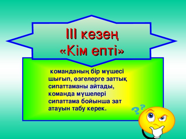 ІІІ кезең «Кім епті»   команданың бір мүшесі шығып, өзгелерге заттық сипаттаманы айтады, команда мүшелері сипаттама бойынша зат атауын табу керек.