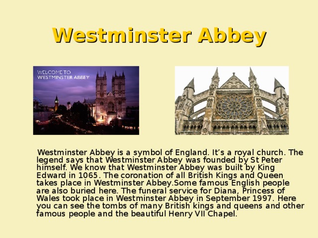 Westminster Abbey  Westminster Abbey is a symbol of England. It’s a royal church. The legend says that Westminster Abbey was founded by St Peter himself. We know that Westminster Abbey was built by King Edward in 1065. The coronation of all British Kings and Queen takes place in Westminster Abbey . Some famous English people are also buried here. The funeral service for Diana, Princess of Wales took place in Westminster Abbey in September 1997. Here you can see the tombs of many British kings and queens and other famous people and the beautiful Henry VII Chapel.