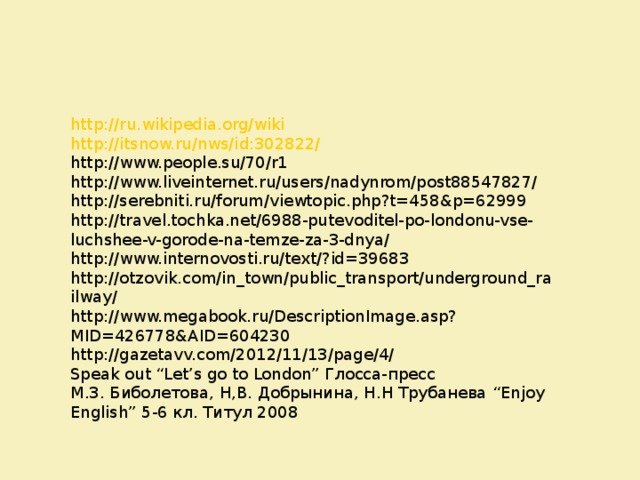 http://ru.wikipedia.org/wiki http://itsnow.ru/nws/id:302822/ http://www.people.su/70/r1 http://www.liveinternet.ru/users/nadynrom/post88547827/ http://serebniti.ru/forum/viewtopic.php?t=458&p=62999 http://travel.tochka.net/6988-putevoditel-po-londonu-vse-luchshee-v-gorode-na-temze-za-3-dnya/ http://www.internovosti.ru/text/?id=39683 http://otzovik.com/in_town/public_transport/underground_railway/ http://www.megabook.ru/DescriptionImage.asp?MID=426778&AID=604230 http://gazetavv.com/2012/11/13/page/4/ Speak out “Let’s go to London” Глосса-пресс М.З. Биболетова, Н,В. Добрынина, Н.Н Трубанева “Enjoy English” 5-6 кл. Титул 2008