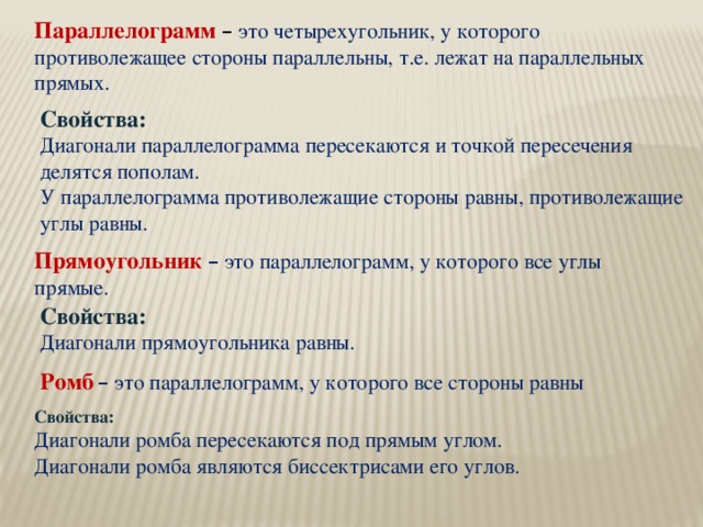 Параллелограмм  –  это четырехугольник, у которого противолежащее стороны параллельны, т.е. лежат на параллельных прямых. Свойства: Диагонали параллелограмма пересекаются и точкой пересечения делятся пополам. У параллелограмма противолежащие стороны равны, противолежащие углы равны. Прямоугольник  – это параллелограмм, у которого все углы прямые. Свойства: Диагонали прямоугольника равны. Ромб  – это параллелограмм, у которого все стороны равны Свойства: Диагонали ромба пересекаются под прямым углом. Диагонали ромба являются биссектрисами его углов.