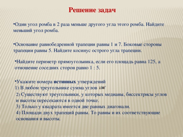 Решение задач Один угол ромба в 2 раза меньше другого угла этого ромба. Найдите меньший угол ромба. Основание равнобедренной трапеции равны 1 и 7. Боковые стороны трапеции равны 5. Найдите косинус острого угла трапеции. Найдите периметр прямоугольника, если его площадь равна 125, а отношение соседних сторон равно 1 : 5. Укажите номера истинных утверждений 1) В любом треугольнике сумма углов 2) Существуют треугольники, у которых медианы, биссектрисы углов и высоты пересекаются в одной точке. 3) Только у квадрата имеется две равных диагонали. 4) Площади двух трапеций равны. То равны и их соответствующие основания и высоты.