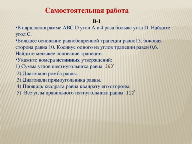 Самостоятельная работа В-1 В параллелограмме АВС D угол А в 4 раза больше угла D. Найдите угол С. Большее основание равнобедренной трапеции равно13, боковая сторона равна 10. Косинус одного из углов трапеции равен 0,6. Найдите меньшее основание трапеции. Укажите номера истинных утверждений: 1) Сумма углов шестиугольника равна 2) Диагонали ромба равны. 3) Диагонали прямоугольника равны. 4) Площадь квадрата равна квадрату его стороны. 5) Все углы правильного пятиугольника равны