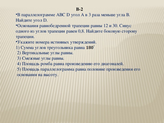 В-2 В параллелограмме АВС D угол А в 3 раза меньше угла В. Найдите угол D. Основания равнобедренной трапеции равны 12 и 30. Синус одного из углов трапеции равен 0,8. Найдите боковую сторону трапеции. Укажите номера истинных утверждений. 1) Сумма углов треугольника равна 2) Вертикальные углы равны. 3) Смежные углы равны. 4) Площадь ромба равна произведению его диагоналей. 5) Площадь параллелограмма равна половине произведения его основания на высоту.